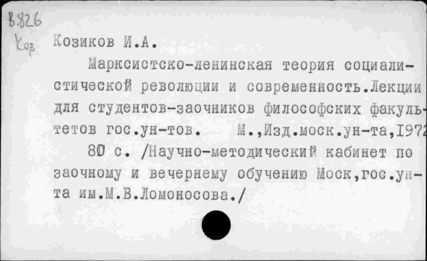 ﻿tOx Козиков И.A.
Марксистско-ленинская теория социалистической революции и современность.Лекции для студентов-заочников философских факуль' тетов гос.ун-тов. М.,Изд.моек.ун-та,197,
80 с. /Научно-методический кабинет по заочному и вечернему обучению Моск,гос.унта им.М.В.Ломоносова./